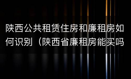 陕西公共租赁住房和廉租房如何识别（陕西省廉租房能买吗）