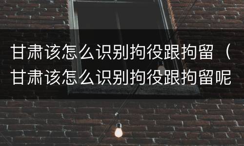 甘肃该怎么识别拘役跟拘留（甘肃该怎么识别拘役跟拘留呢）