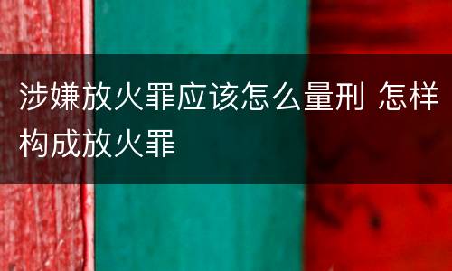 涉嫌放火罪应该怎么量刑 怎样构成放火罪