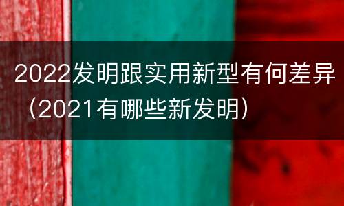 2022发明跟实用新型有何差异（2021有哪些新发明）