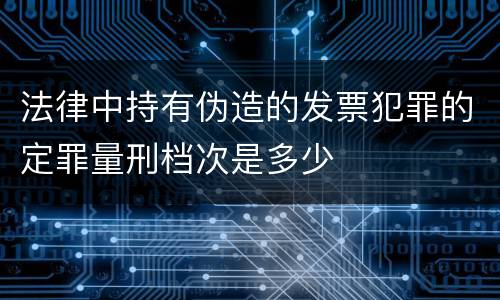 法律中持有伪造的发票犯罪的定罪量刑档次是多少