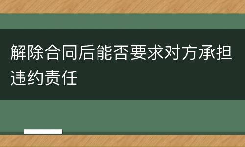 解除合同后能否要求对方承担违约责任