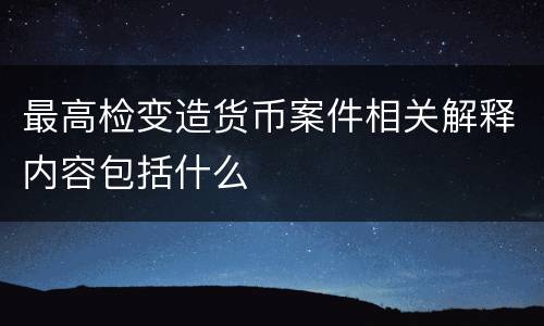 最高检变造货币案件相关解释内容包括什么