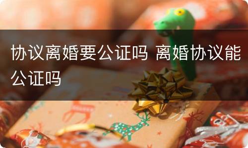 协议离婚要公证吗 离婚协议能公证吗
