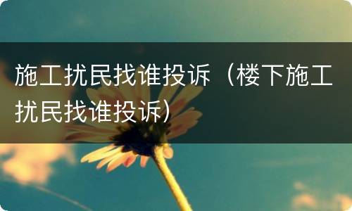 施工扰民找谁投诉（楼下施工扰民找谁投诉）