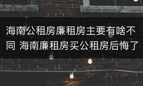 海南公租房廉租房主要有啥不同 海南廉租房买公租房后悔了