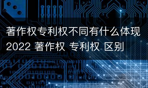 著作权专利权不同有什么体现2022 著作权 专利权 区别