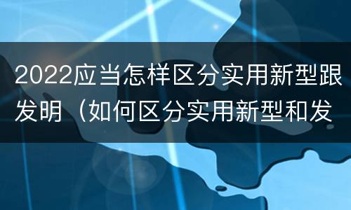 2022应当怎样区分实用新型跟发明（如何区分实用新型和发明专利）