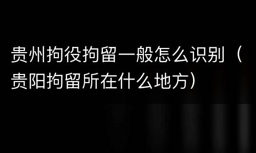 贵州拘役拘留一般怎么识别（贵阳拘留所在什么地方）