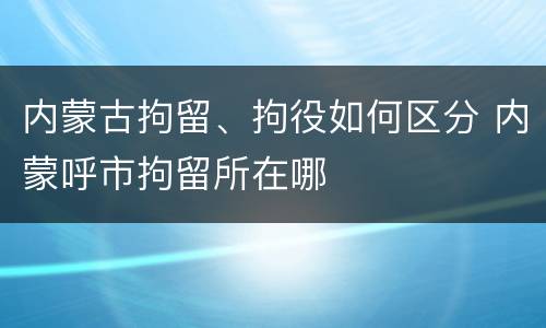内蒙古拘留、拘役如何区分 内蒙呼市拘留所在哪