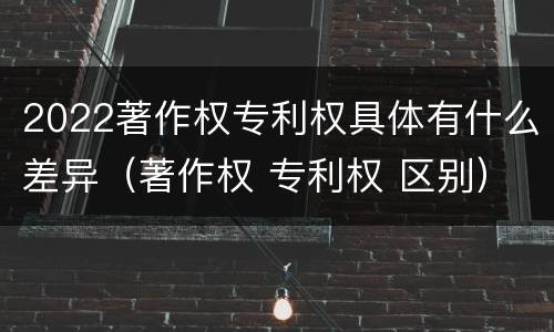 2022著作权专利权具体有什么差异（著作权 专利权 区别）