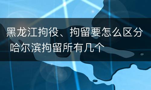 黑龙江拘役、拘留要怎么区分 哈尔滨拘留所有几个