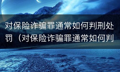 对保险诈骗罪通常如何判刑处罚（对保险诈骗罪通常如何判刑处罚标准）