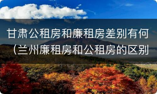 甘肃公租房和廉租房差别有何（兰州廉租房和公租房的区别）