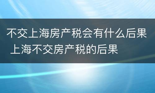 不交上海房产税会有什么后果 上海不交房产税的后果