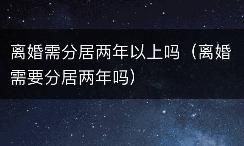 离婚需分居两年以上吗（离婚需要分居两年吗）