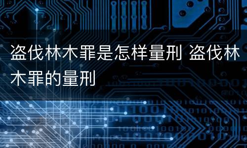 盗伐林木罪是怎样量刑 盗伐林木罪的量刑