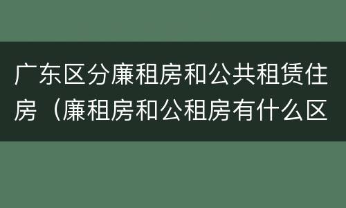 广东区分廉租房和公共租赁住房（廉租房和公租房有什么区别广州）