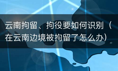 云南拘留、拘役要如何识别（在云南边境被拘留了怎么办）