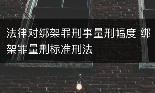 法律对绑架罪刑事量刑幅度 绑架罪量刑标准刑法