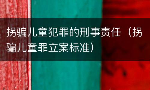 拐骗儿童犯罪的刑事责任（拐骗儿童罪立案标准）