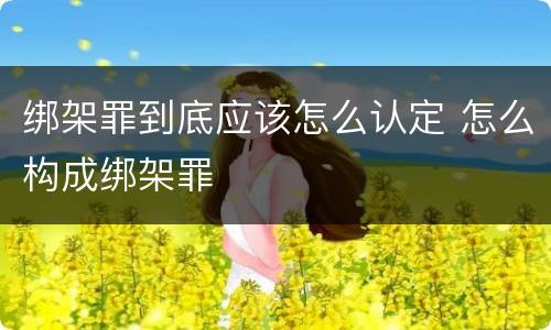 绑架罪到底应该怎么认定 怎么构成绑架罪
