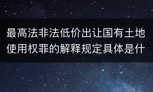 最高法非法低价出让国有土地使用权罪的解释规定具体是什么内容