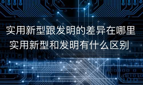 实用新型跟发明的差异在哪里 实用新型和发明有什么区别