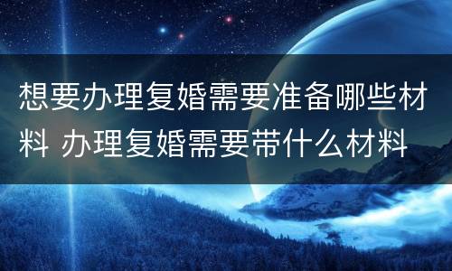 想要办理复婚需要准备哪些材料 办理复婚需要带什么材料
