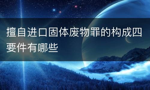 擅自进口固体废物罪的构成四要件有哪些