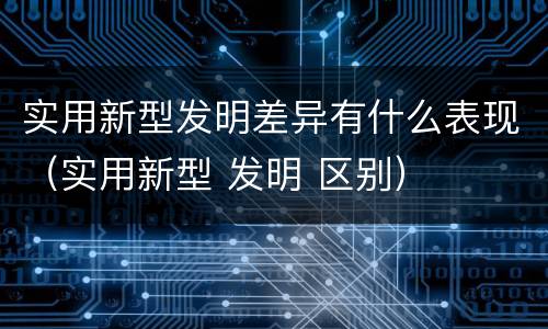 实用新型发明差异有什么表现（实用新型 发明 区别）