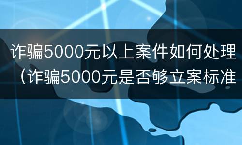 诈骗5000元以上案件如何处理（诈骗5000元是否够立案标准）