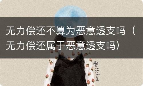 无力偿还不算为恶意透支吗（无力偿还属于恶意透支吗）