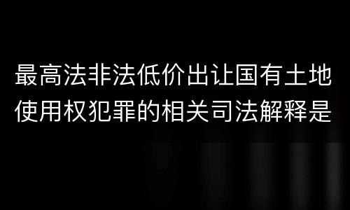 最高法非法低价出让国有土地使用权犯罪的相关司法解释是怎样的