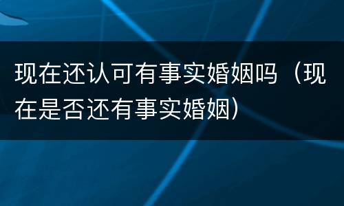 现在还认可有事实婚姻吗（现在是否还有事实婚姻）