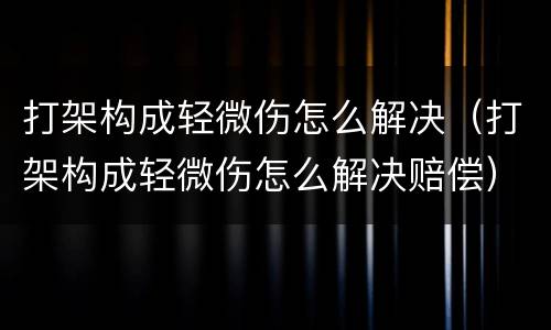 打架构成轻微伤怎么解决（打架构成轻微伤怎么解决赔偿）