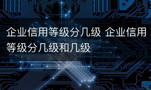 企业信用等级分几级 企业信用等级分几级和几级