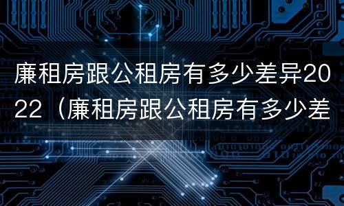 廉租房跟公租房有多少差异2022（廉租房跟公租房有多少差异2022年）