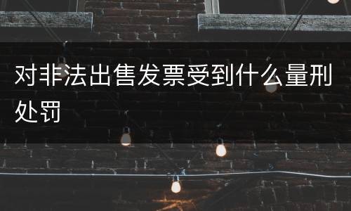 对非法出售发票受到什么量刑处罚