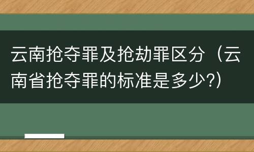 云南抢夺罪及抢劫罪区分（云南省抢夺罪的标准是多少?）