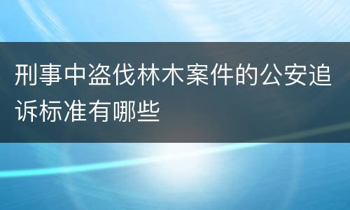 刑事中盗伐林木案件的公安追诉标准有哪些