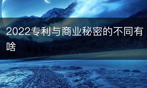 2022专利与商业秘密的不同有啥