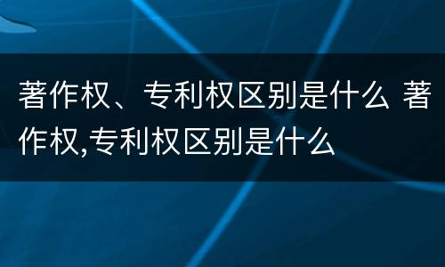 著作权、专利权区别是什么 著作权,专利权区别是什么