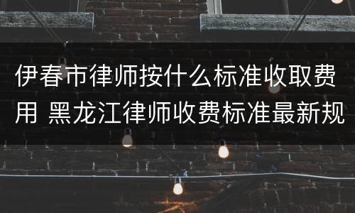伊春市律师按什么标准收取费用 黑龙江律师收费标准最新规定出台