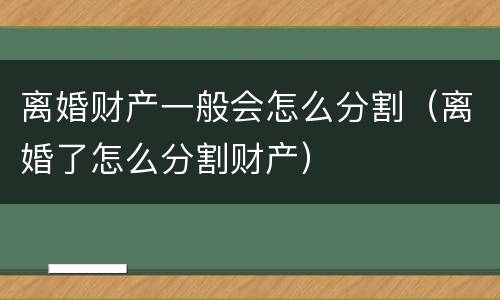 离婚财产一般会怎么分割（离婚了怎么分割财产）
