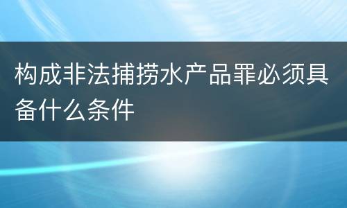 构成非法捕捞水产品罪必须具备什么条件