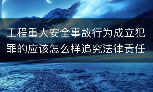 工程重大安全事故行为成立犯罪的应该怎么样追究法律责任
