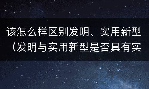 该怎么样区别发明、实用新型（发明与实用新型是否具有实用性）