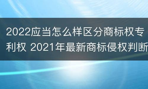 2022应当怎么样区分商标权专利权 2021年最新商标侵权判断标准