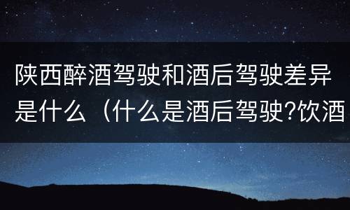 陕西醉酒驾驶和酒后驾驶差异是什么（什么是酒后驾驶?饮酒驾驶与醉酒驾驶的区别是什么?）